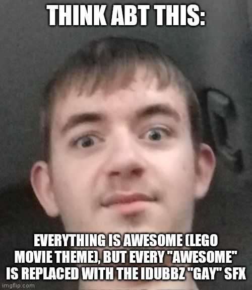 joshyyyyy | THINK ABT THIS:; EVERYTHING IS AWESOME (LEGO MOVIE THEME), BUT EVERY "AWESOME" IS REPLACED WITH THE IDUBBZ "GAY" SFX | image tagged in joshyyyyy | made w/ Imgflip meme maker