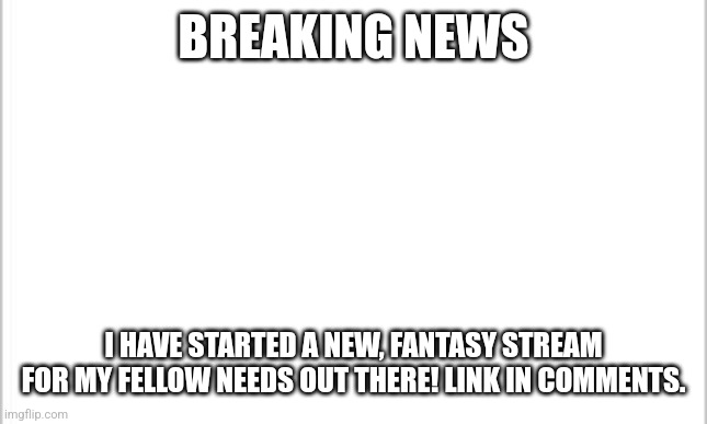 !!!!!!BREAKING NEWS!!!!!! | BREAKING NEWS; I HAVE STARTED A NEW, FANTASY STREAM FOR MY FELLOW NEEDS OUT THERE! LINK IN COMMENTS. | image tagged in white background | made w/ Imgflip meme maker