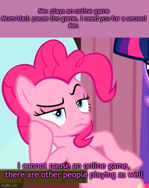 Comment your favourite (online) game | Me: plays an online game
Mom/dad: pause the game, I need you for a second
Me:; I cannot pause an online game, there are other people playing as well | image tagged in confessive pinkie pie mlp,parents,bruh,online gaming | made w/ Imgflip meme maker
