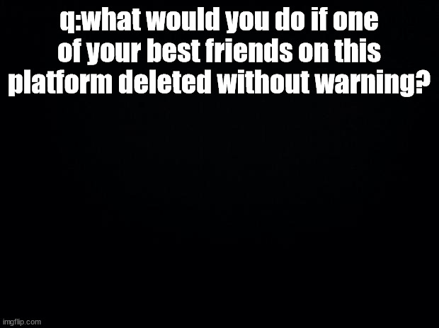 i want to know how people in this stream would do | q:what would you do if one of your best friends on this platform deleted without warning? | image tagged in black background | made w/ Imgflip meme maker