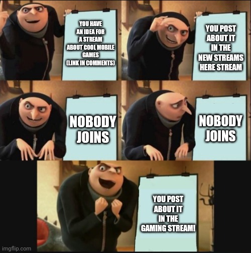 Please join | YOU HAVE AN IDEA FOR A STREAM ABOUT COOL MOBILE GAMES (LINK IN COMMENTS); YOU POST ABOUT IT IN THE NEW STREAMS HERE STREAM; NOBODY JOINS; NOBODY JOINS; YOU POST ABOUT IT IN THE GAMING STREAM! | image tagged in 5 panel gru meme | made w/ Imgflip meme maker