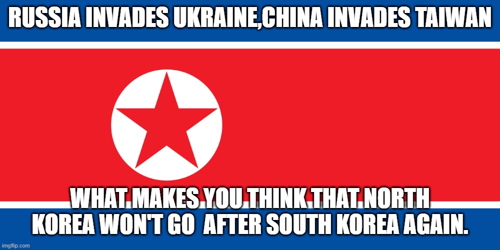 Don't Forget North Korea is also in play. | RUSSIA INVADES UKRAINE,CHINA INVADES TAIWAN; WHAT MAKES YOU THINK THAT NORTH KOREA WON'T GO  AFTER SOUTH KOREA AGAIN. | image tagged in north korea,russia,ukraine,south korea,taiwan | made w/ Imgflip meme maker