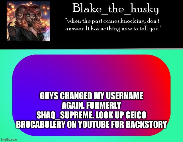Hi. Probably won’t be posting very much. I’m kinda drifting away from imgflip |  GUYS CHANGED MY USERNAME AGAIN. FORMERLY SHAQ_SUPREME. LOOK UP GEICO BROCABULERY ON YOUTUBE FOR BACKSTORY | image tagged in blake_the_husky announcement template | made w/ Imgflip meme maker