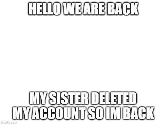WHY DID I LET MY 9 YEAR OLD SISTER HAVE THE COMPUTER!!?? $##@ $$@@ $#@#@ $#@% %#@%$ | HELLO WE ARE BACK; MY SISTER DELETED MY ACCOUNT SO IM BACK | image tagged in blank white template | made w/ Imgflip meme maker