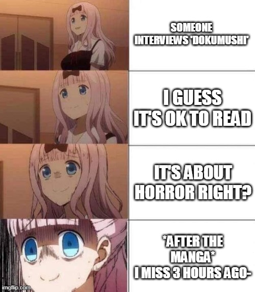 i *quack*ing hate it so much ;-; | SOMEONE INTERVIEWS 'DOKUMUSHI'; I GUESS IT'S OK TO READ; IT'S ABOUT HORROR RIGHT? *AFTER THE MANGA*
I MISS 3 HOURS AGO- | image tagged in chika template | made w/ Imgflip meme maker