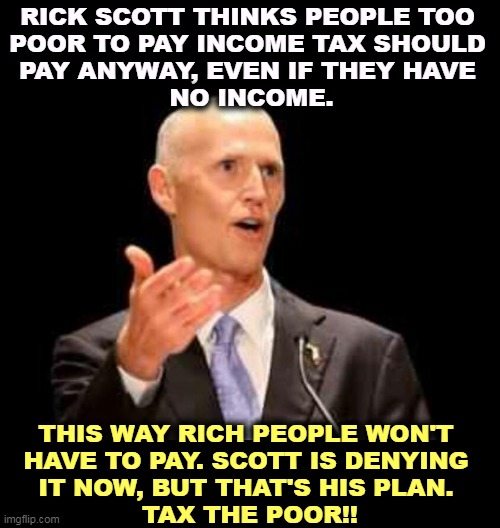 More tax cuts for the RICH! | RICK SCOTT THINKS PEOPLE TOO 
POOR TO PAY INCOME TAX SHOULD 
PAY ANYWAY, EVEN IF THEY HAVE 
NO INCOME. THIS WAY RICH PEOPLE WON'T 
HAVE TO PAY. SCOTT IS DENYING 
IT NOW, BUT THAT'S HIS PLAN. 
TAX THE POOR!! | image tagged in rick scott,poor,income taxes,rich,tax cuts,tax cuts for the rich | made w/ Imgflip meme maker