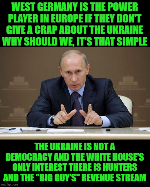 Yep | WEST GERMANY IS THE POWER PLAYER IN EUROPE IF THEY DON'T GIVE A CRAP ABOUT THE UKRAINE WHY SHOULD WE, IT'S THAT SIMPLE; THE UKRAINE IS NOT A DEMOCRACY AND THE WHITE HOUSE'S ONLY INTEREST THERE IS HUNTERS AND THE "BIG GUY'S" REVENUE STREAM | image tagged in memes,vladimir putin | made w/ Imgflip meme maker
