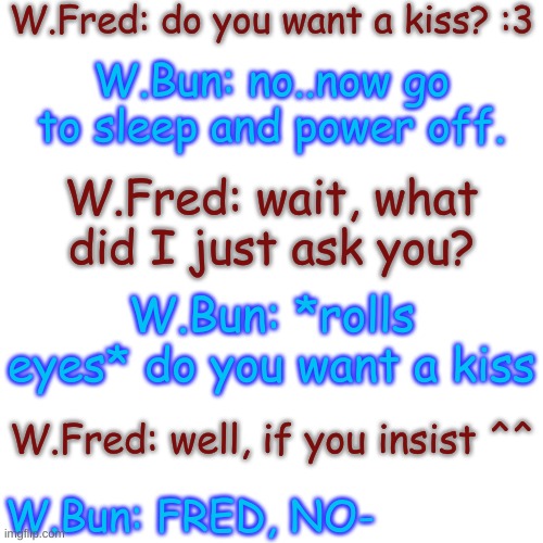 oh- | W.Fred: do you want a kiss? :3; W.Bun: no..now go to sleep and power off. W.Fred: wait, what did I just ask you? W.Bun: *rolls eyes* do you want a kiss; W.Fred: well, if you insist ^^; W.Bun: FRED, NO- | image tagged in blank transparent square | made w/ Imgflip meme maker