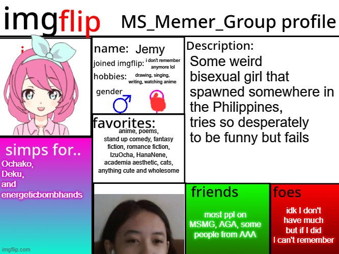 MSMG Profile | Jemy; Some weird bisexual girl that spawned somewhere in the Philippines, tries so desperately to be funny but fails; i don't remember anymore lol; drawing, singing, writing, watching anime; anime, poems, stand up comedy, fantasy fiction, romance fiction, IzuOcha, HanaNene, academia aesthetic, cats, anything cute and wholesome; Ochako, Deku, and energeticbombhands; idk I don't have much but if I did I can't remember; most ppl on MSMG, AGA, some people from AAA | image tagged in msmg profile | made w/ Imgflip meme maker