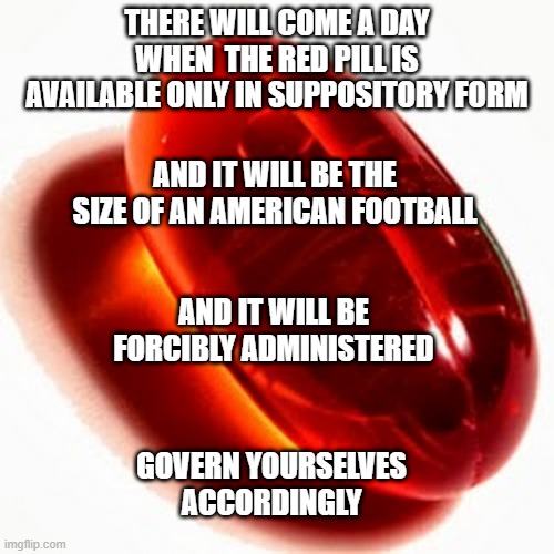 A little pain now or a lot of pain later | THERE WILL COME A DAY WHEN  THE RED PILL IS AVAILABLE ONLY IN SUPPOSITORY FORM; AND IT WILL BE THE SIZE OF AN AMERICAN FOOTBALL; AND IT WILL BE FORCIBLY ADMINISTERED; GOVERN YOURSELVES ACCORDINGLY | image tagged in politics | made w/ Imgflip meme maker