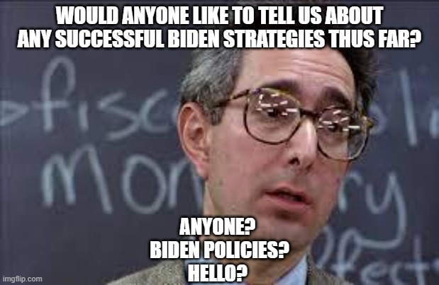 Would LOVE to hear some comments. | WOULD ANYONE LIKE TO TELL US ABOUT ANY SUCCESSFUL BIDEN STRATEGIES THUS FAR? ANYONE? 
BIDEN POLICIES?
HELLO? | image tagged in ferris bueller ben stein,joe biden,liberals,democrats,dimwits,woke | made w/ Imgflip meme maker