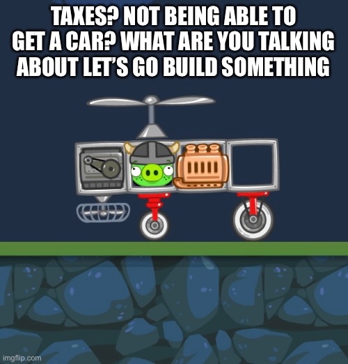 Bad piggies | TAXES? NOT BEING ABLE TO GET A CAR? WHAT ARE YOU TALKING ABOUT LET’S GO BUILD SOMETHING | image tagged in nostalgia,funny memes | made w/ Imgflip meme maker