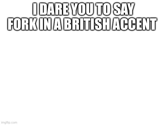 Blank White Template | I DARE YOU TO SAY FORK IN A BRITISH ACCENT | image tagged in blank white template | made w/ Imgflip meme maker
