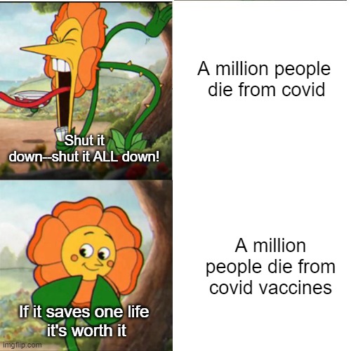 A million deaths from heart disease: "Have another cheeseburger, fattie" | A million people 
die from covid; Shut it down--shut it ALL down! A million people die from covid vaccines; If it saves one life 
it's worth it | image tagged in cuphead flower | made w/ Imgflip meme maker