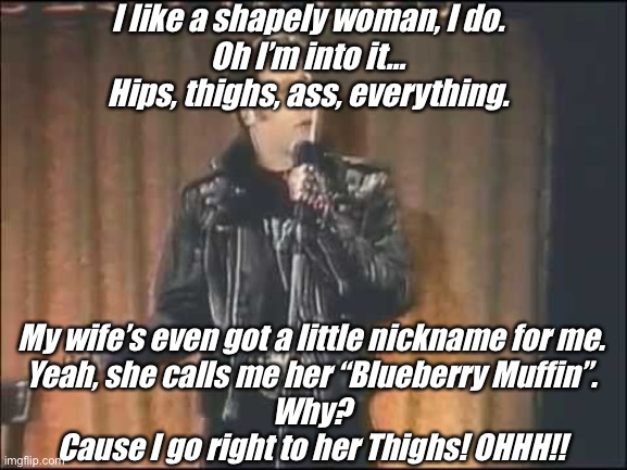 Andrew Dice Clay | I like a shapely woman, I do.
Oh I’m into it…
Hips, thighs, ass, everything. My wife’s even got a little nickname for me.
Yeah, she calls me her “Blueberry Muffin”.
Why?
Cause I go right to her Thighs! OHHH!! | image tagged in andrew dice clay | made w/ Imgflip meme maker