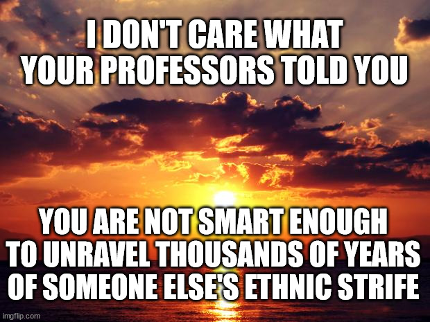 Sunset |  I DON'T CARE WHAT YOUR PROFESSORS TOLD YOU; YOU ARE NOT SMART ENOUGH TO UNRAVEL THOUSANDS OF YEARS OF SOMEONE ELSE'S ETHNIC STRIFE | image tagged in sunset | made w/ Imgflip meme maker