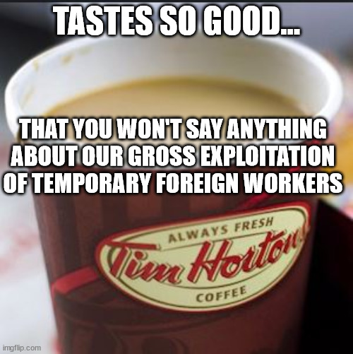 you know its true | TASTES SO GOOD... THAT YOU WON'T SAY ANYTHING ABOUT OUR GROSS EXPLOITATION OF TEMPORARY FOREIGN WORKERS | image tagged in tim hortons cup,coffee,foreign,corporate greed,job | made w/ Imgflip meme maker