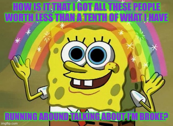 Imagination Spongebob | HOW IS IT THAT I GOT ALL THESE PEOPLE WORTH LESS THAN A TENTH OF WHAT I HAVE; RUNNING AROUND TALKING ABOUT I’M BROKE? | image tagged in memes,imagination spongebob,true story bro,money,haters,haters gonna hate | made w/ Imgflip meme maker