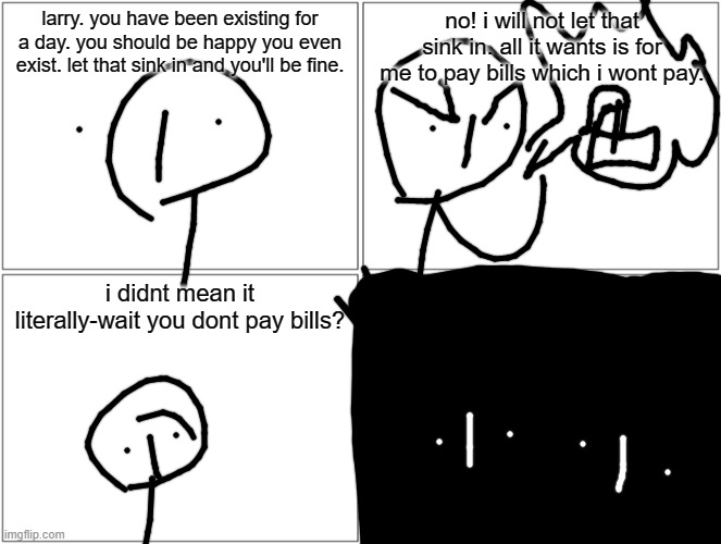 Blank Comic Panel 2x2 Meme | larry. you have been existing for a day. you should be happy you even exist. let that sink in and you'll be fine. no! i will not let that sink in. all it wants is for me to pay bills which i wont pay. i didnt mean it literally-wait you dont pay bills? | image tagged in memes,blank comic panel 2x2 | made w/ Imgflip meme maker