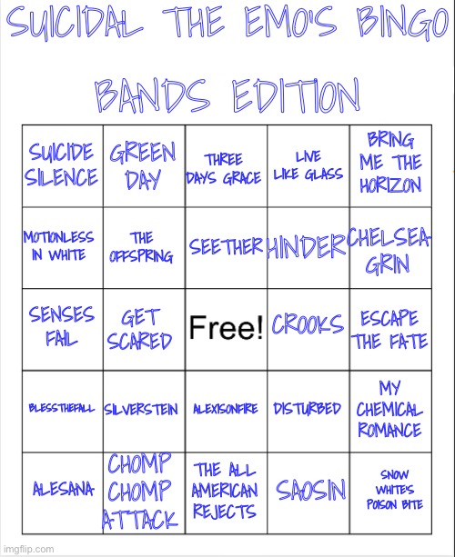 New bingo | SUICIDAL THE EMO’S BINGO; BANDS EDITION; GREEN DAY; THREE DAYS GRACE; BRING ME THE HORIZON; SUICIDE SILENCE; LIVE LIKE GLASS; SEETHER; MOTIONLESS IN WHITE; CHELSEA GRIN; HINDER; THE OFFSPRING; CROOKS; SENSES FAIL; ESCAPE THE FATE; GET SCARED; BLESSTHEFALL; SILVERSTEIN; MY CHEMICAL ROMANCE; DISTURBED; ALEXISONFIRE; CHOMP CHOMP ATTACK; SNOW WHITE’S POISON BITE; ALESANA; THE ALL AMERICAN REJECTS; SAOSIN | image tagged in blank bingo | made w/ Imgflip meme maker