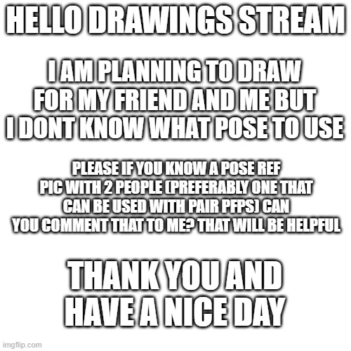 i dont have an announcement temp but this will do also help | HELLO DRAWINGS STREAM; I AM PLANNING TO DRAW FOR MY FRIEND AND ME BUT I DONT KNOW WHAT POSE TO USE; PLEASE IF YOU KNOW A POSE REF PIC WITH 2 PEOPLE (PREFERABLY ONE THAT CAN BE USED WITH PAIR PFPS) CAN YOU COMMENT THAT TO ME? THAT WILL BE HELPFUL; THANK YOU AND HAVE A NICE DAY | image tagged in memes,blank transparent square,help,help me,please help me | made w/ Imgflip meme maker