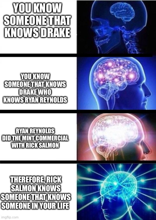 WHOMST'D'VE | YOU KNOW SOMEONE THAT KNOWS DRAKE; YOU KNOW SOMEONE THAT KNOWS DRAKE WHO KNOWS RYAN REYNOLDS; RYAN REYNOLDS DID THE MINT COMMERCIAL WITH RICK SALMON; THEREFORE, RICK SALMON KNOWS SOMEONE THAT KNOWS SOMEONE IN YOUR LIFE | image tagged in whomst'd've | made w/ Imgflip meme maker