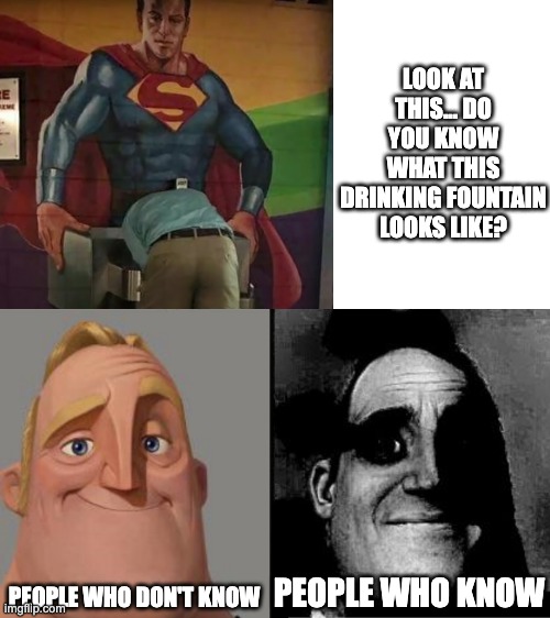 I'm not gonna say what it is, you just imagine yourself okay... | LOOK AT THIS... DO YOU KNOW WHAT THIS DRINKING FOUNTAIN LOOKS LIKE? PEOPLE WHO DON'T KNOW; PEOPLE WHO KNOW | image tagged in traumatized mr incredible,inappropriate,superman,nsfw,maybe don't view nsfw,uh oh | made w/ Imgflip meme maker