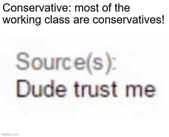 Your opinions are not a source. | Conservative: most of the working class are conservatives! | image tagged in dude trust me,conservative logic,working class,socialism,marx,capitalism | made w/ Imgflip meme maker