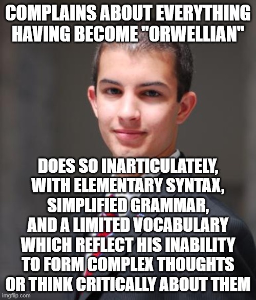 "If people cannot write well, they cannot think well, and if they cannot think well, others will do their thinking for them." | COMPLAINS ABOUT EVERYTHING HAVING BECOME "ORWELLIAN"; DOES SO INARTICULATELY,
WITH ELEMENTARY SYNTAX,
SIMPLIFIED GRAMMAR,
AND A LIMITED VOCABULARY
WHICH REFLECT HIS INABILITY
TO FORM COMPLEX THOUGHTS
OR THINK CRITICALLY ABOUT THEM | image tagged in college conservative,orwellian,george orwell,writing,thinking,sheeple | made w/ Imgflip meme maker