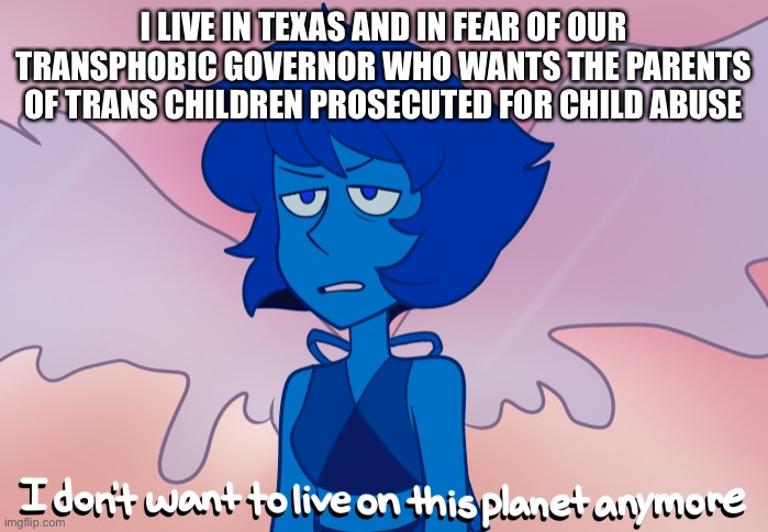 I hate this state so much | I LIVE IN TEXAS AND IN FEAR OF OUR TRANSPHOBIC GOVERNOR WHO WANTS THE PARENTS OF TRANS CHILDREN PROSECUTED FOR CHILD ABUSE | image tagged in i don't want to live on this planet anymore | made w/ Imgflip meme maker