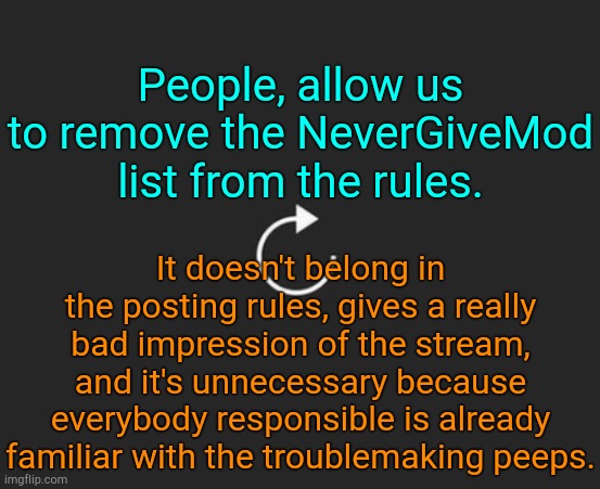 . | People, allow us to remove the NeverGiveMod list from the rules. It doesn't belong in the posting rules, gives a really bad impression of the stream, and it's unnecessary because everybody responsible is already familiar with the troublemaking peeps. | image tagged in replay button | made w/ Imgflip meme maker