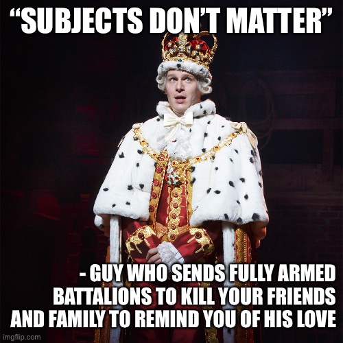 King George Hamilton | “SUBJECTS DON’T MATTER” - GUY WHO SENDS FULLY ARMED BATTALIONS TO KILL YOUR FRIENDS AND FAMILY TO REMIND YOU OF HIS LOVE | image tagged in king george hamilton | made w/ Imgflip meme maker