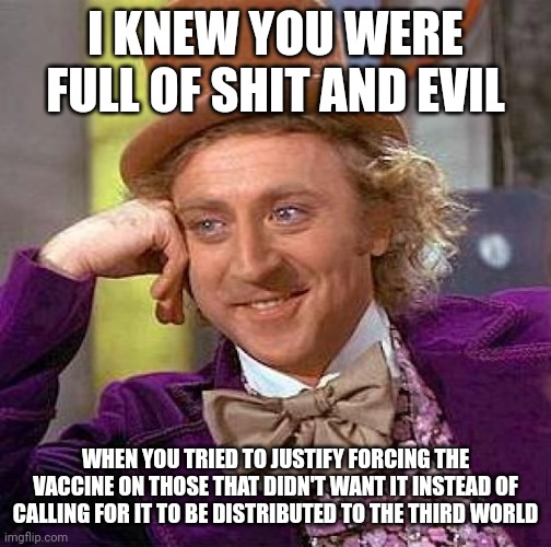 Braindead shills devoid of conscious, who only want to rule over those who are better. | I KNEW YOU WERE FULL OF SHIT AND EVIL; WHEN YOU TRIED TO JUSTIFY FORCING THE VACCINE ON THOSE THAT DIDN'T WANT IT INSTEAD OF CALLING FOR IT TO BE DISTRIBUTED TO THE THIRD WORLD | image tagged in memes,creepy condescending wonka,leftist,assholes,spoiled brat,tyrant | made w/ Imgflip meme maker