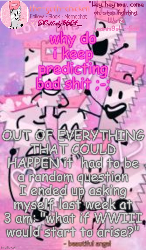 i need to stfu for now on, cause this is ridiculous | why do i keep predicting bad shit ;-;; OUT OF EVERYTHING THAT COULD HAPPEN it  had to be a random question I ended up asking myself last week at 3 am: "what if WWIII would start to arise?" | image tagged in the-goth-chicken's saw announcement template | made w/ Imgflip meme maker