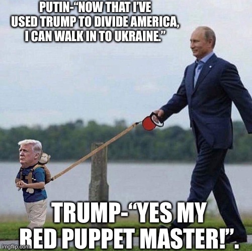 Trump Putin | PUTIN-“NOW THAT I’VE USED TRUMP TO DIVIDE AMERICA, I CAN WALK IN TO UKRAINE.”; TRUMP-“YES MY RED PUPPET MASTER!”. | image tagged in trump putin | made w/ Imgflip meme maker