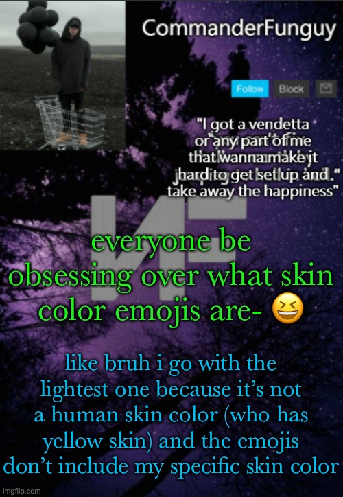 lol | everyone be obsessing over what skin color emojis are- 😆; like bruh i go with the lightest one because it’s not a human skin color (who has yellow skin) and the emojis don’t include my specific skin color | image tagged in commanderfunguy nf template thx yachi | made w/ Imgflip meme maker