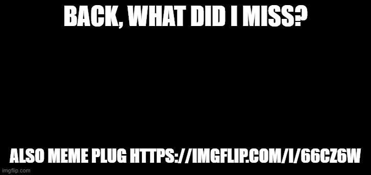 e | BACK, WHAT DID I MISS? ALSO MEME PLUG HTTPS://IMGFLIP.COM/I/66CZ6W | image tagged in e | made w/ Imgflip meme maker