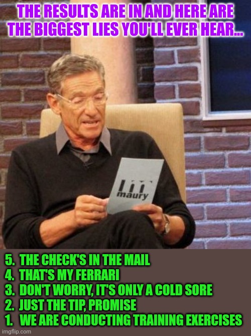 Lies, lies, lies | THE RESULTS ARE IN AND HERE ARE THE BIGGEST LIES YOU'LL EVER HEAR... 5.  THE CHECK'S IN THE MAIL
4.  THAT'S MY FERRARI
3.  DON'T WORRY, IT'S ONLY A COLD SORE
2.  JUST THE TIP, PROMISE
1.   WE ARE CONDUCTING TRAINING EXERCISES | image tagged in memes,maury lie detector,ukraine,russia | made w/ Imgflip meme maker