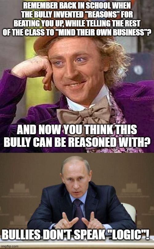 Don't reason with the unreasonable | REMEMBER BACK IN SCHOOL WHEN THE BULLY INVENTED "REASONS" FOR BEATING YOU UP, WHILE TELLING THE REST OF THE CLASS TO "MIND THEIR OWN BUSINESS"? AND NOW YOU THINK THIS BULLY CAN BE REASONED WITH? BULLIES DON'T SPEAK "LOGIC"! | image tagged in memes,creepy condescending wonka,vladimir putin | made w/ Imgflip meme maker