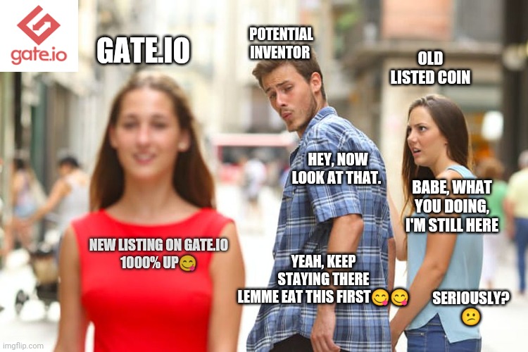 Gate.io memes competition | POTENTIAL INVENTOR; GATE.IO; OLD LISTED COIN; HEY, NOW LOOK AT THAT. BABE, WHAT YOU DOING, I'M STILL HERE; YEAH, KEEP STAYING THERE
LEMME EAT THIS FIRST😋😋; NEW LISTING ON GATE.IO
1000% UP😋; SERIOUSLY? 😕 | image tagged in memes,distracted boyfriend | made w/ Imgflip meme maker
