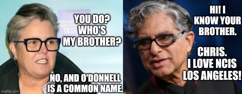 Deepak Chopra Confuses Rosie O'Donnell As Chris O'Donnell's Sister | YOU DO? WHO'S MY BROTHER? HI! I KNOW YOUR BROTHER. CHRIS. I LOVE NCIS LOS ANGELES! NO, AND O'DONNELL IS A COMMON NAME. | image tagged in deepak chopra,priyanka chopra jonas,rosie o'donnell,chris o'donnell | made w/ Imgflip meme maker
