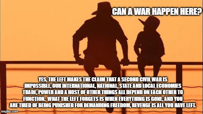 Cowboy wisdom, yes it could happen here | CAN A WAR HAPPEN HERE? YES, THE LEFT MAKES THE CLAIM THAT A SECOND CIVIL WAR IS IMPOSSIBLE, OUR INTERNATIONAL, NATIONAL, STATE AND LOCAL ECONOMIES TRADE, POWER AND A HOST OF OTHER THINGS ALL DEPEND ON EACH OTHER TO FUNCTION.  WHAT THE LEFT FORGETS IS WHEN EVERYTHING IS GONE, AND YOU ARE TIRED OF BEING PUNISHED FOR DEMANDING FREEDOM, REVENGE IS ALL YOU HAVE LEFT. | image tagged in cowboy father and son,yes it could happen,cowboy wisdom,all tyrants eventually fall,freedom,civil war 2 | made w/ Imgflip meme maker