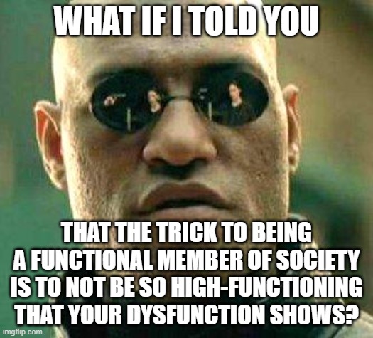 "It is no measure of health to be well adjusted to a profoundly sick society." - Jiddu Krishnamurti | WHAT IF I TOLD YOU; THAT THE TRICK TO BEING A FUNCTIONAL MEMBER OF SOCIETY IS TO NOT BE SO HIGH-FUNCTIONING THAT YOUR DYSFUNCTION SHOWS? | image tagged in what if i told you,dysfunctional,society,we live in a society,life hack,i'm a simple man | made w/ Imgflip meme maker