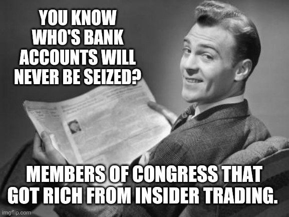 Their bank accounts would never be seized. | YOU KNOW WHO'S BANK ACCOUNTS WILL NEVER BE SEIZED? MEMBERS OF CONGRESS THAT GOT RICH FROM INSIDER TRADING. | image tagged in memes | made w/ Imgflip meme maker