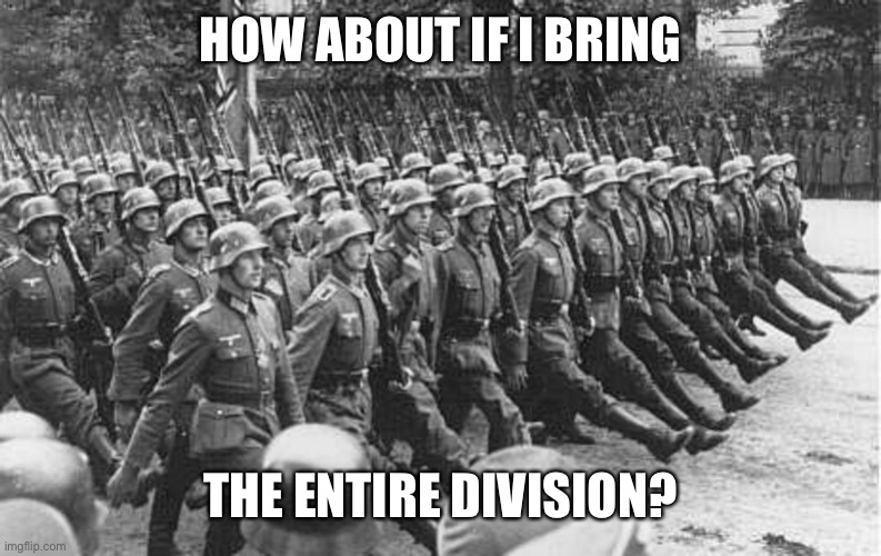 German Soldiers Marching | HOW ABOUT IF I BRING THE ENTIRE DIVISION? | image tagged in german soldiers marching | made w/ Imgflip meme maker