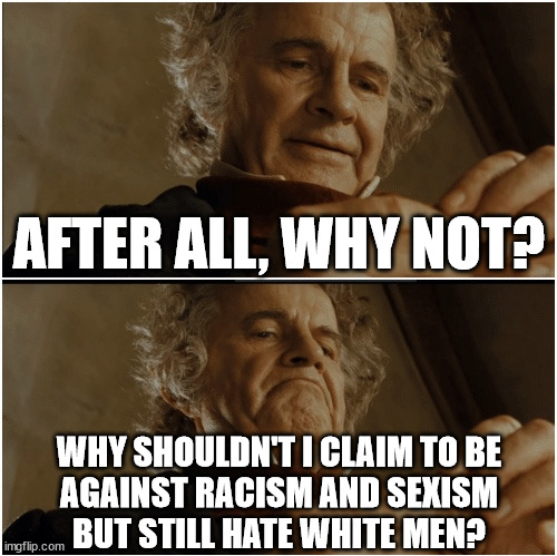 The average feminist: | AFTER ALL, WHY NOT? WHY SHOULDN'T I CLAIM TO BE
AGAINST RACISM AND SEXISM
BUT STILL HATE WHITE MEN? | image tagged in bilbo - why shouldn t i keep it,feminism,feminists,feminist,delusional,hypocrites | made w/ Imgflip meme maker