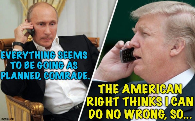 Putin/Trump phone call | EVERYTHING SEEMS 
TO BE GOING AS 
PLANNED, COMRADE. THE AMERICAN RIGHT THINKS I CAN DO NO WRONG, SO... | image tagged in putin/trump phone call | made w/ Imgflip meme maker