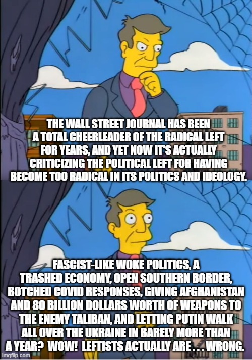 Yes . . . leftists really and truly ARE . . . wrong. | THE WALL STREET JOURNAL HAS BEEN A TOTAL CHEERLEADER OF THE RADICAL LEFT FOR YEARS, AND YET NOW IT'S ACTUALLY CRITICIZING THE POLITICAL LEFT FOR HAVING BECOME TOO RADICAL IN ITS POLITICS AND IDEOLOGY. FASCIST-LIKE WOKE POLITICS, A TRASHED ECONOMY, OPEN SOUTHERN BORDER, BOTCHED COVID RESPONSES, GIVING AFGHANISTAN AND 80 BILLION DOLLARS WORTH OF WEAPONS TO THE ENEMY TALIBAN, AND LETTING PUTIN WALK ALL OVER THE UKRAINE IN BARELY MORE THAN A YEAR?  WOW!  LEFTISTS ACTUALLY ARE . . . WRONG. | image tagged in wsj tells the truth | made w/ Imgflip meme maker