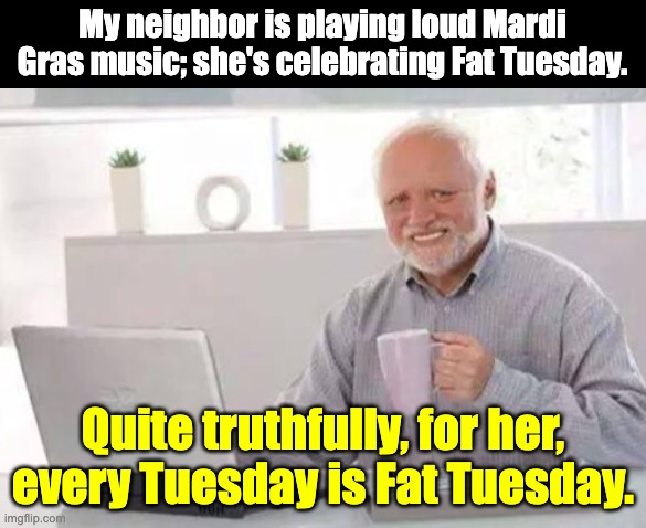 Mardi Gras | My neighbor is playing loud Mardi Gras music; she's celebrating Fat Tuesday. Quite truthfully, for her, every Tuesday is Fat Tuesday. | image tagged in harold | made w/ Imgflip meme maker