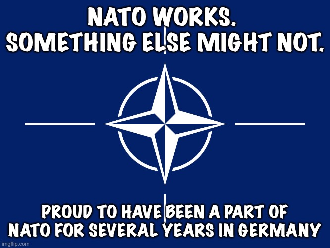 NATO works | NATO WORKS.  SOMETHING ELSE MIGHT NOT. PROUD TO HAVE BEEN A PART OF NATO FOR SEVERAL YEARS IN GERMANY | image tagged in nato flag | made w/ Imgflip meme maker